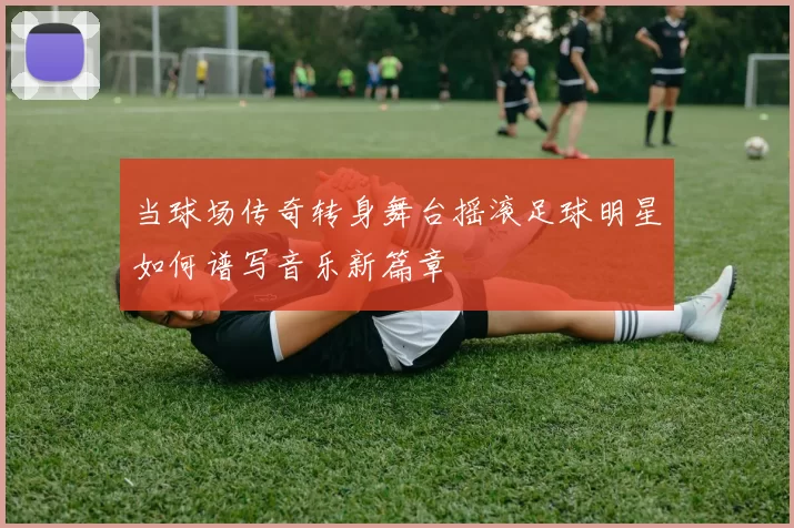 当球场传奇转身舞台摇滚足球明星如何谱写音乐新篇章