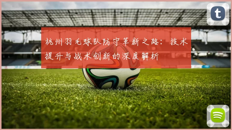 杭州羽毛球队防守革新之路：技术提升与战术创新的深度解析