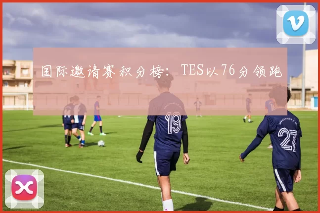 国际邀请赛积分榜：TES以76分领跑