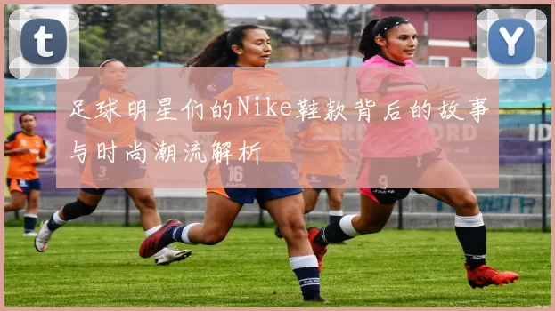 足球明星们的Nike鞋款背后的故事与时尚潮流解析