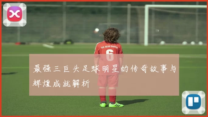 最强三巨头足球明星的传奇故事与辉煌成就解析