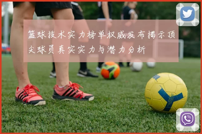 篮球技术实力榜单权威发布揭示顶尖球员真实实力与潜力分析