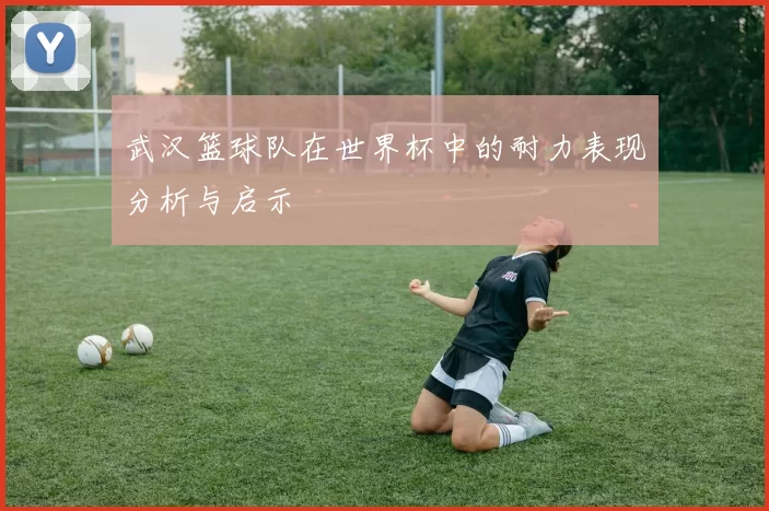 武汉篮球队在世界杯中的耐力表现分析与启示